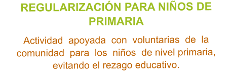 REGULARIZACIÓN PARA NIÑOS DE PRIMARIA  Actividad  apoyada  con  voluntarias  de  la  comunidad  para  los  niños  de nivel primaria, evitando el rezago educativo.